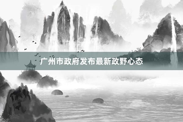 广州市政府发布最新政野心态